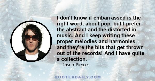 I don't know if embarrassed is the right word, about pop, but I prefer the abstract and the distorted in music. And I keep writing these proper melodies and harmonies, and they're the bits that get thrown out of the