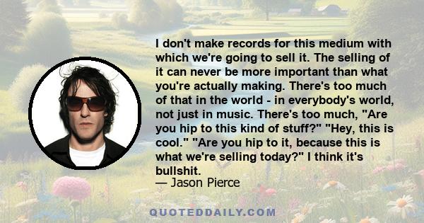 I don't make records for this medium with which we're going to sell it. The selling of it can never be more important than what you're actually making. There's too much of that in the world - in everybody's world, not