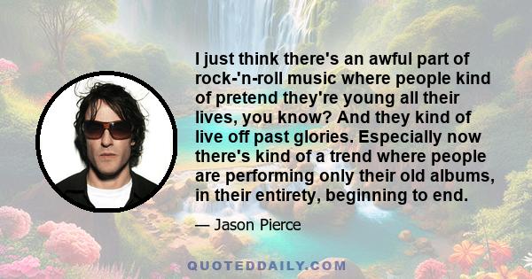 I just think there's an awful part of rock-'n-roll music where people kind of pretend they're young all their lives, you know? And they kind of live off past glories. Especially now there's kind of a trend where people