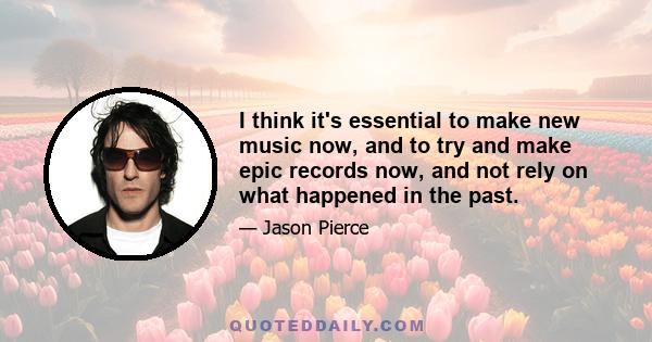 I think it's essential to make new music now, and to try and make epic records now, and not rely on what happened in the past.