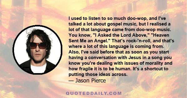 I used to listen to so much doo-wop, and I've talked a lot about gospel music, but I realised a lot of that language came from doo-wop music. You know, I Asked the Lord Above, Heaven Sent Me an Angel. That's