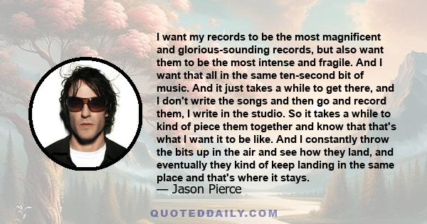 I want my records to be the most magnificent and glorious-sounding records, but also want them to be the most intense and fragile. And I want that all in the same ten-second bit of music. And it just takes a while to