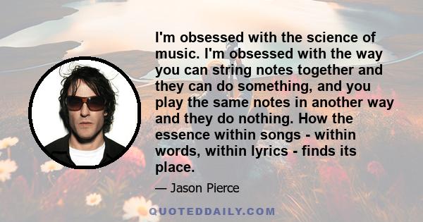 I'm obsessed with the science of music. I'm obsessed with the way you can string notes together and they can do something, and you play the same notes in another way and they do nothing. How the essence within songs -