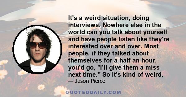 It's a weird situation, doing interviews. Nowhere else in the world can you talk about yourself and have people listen like they're interested over and over. Most people, if they talked about themselves for a half an