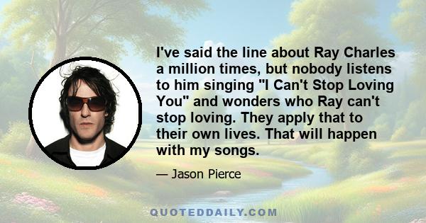 I've said the line about Ray Charles a million times, but nobody listens to him singing I Can't Stop Loving You and wonders who Ray can't stop loving. They apply that to their own lives. That will happen with my songs.