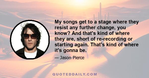 My songs get to a stage where they resist any further change, you know? And that's kind of where they are, short of re-recording or starting again. That's kind of where it's gonna be.