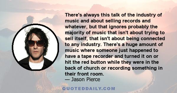 There's always this talk of the industry of music and about selling records and whatever, but that ignores probably the majority of music that isn't about trying to sell itself, that isn't about being connected to any