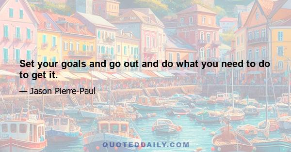 Set your goals and go out and do what you need to do to get it.