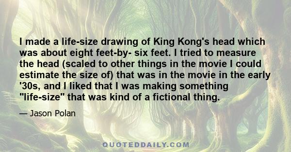 I made a life-size drawing of King Kong's head which was about eight feet-by- six feet. I tried to measure the head (scaled to other things in the movie I could estimate the size of) that was in the movie in the early