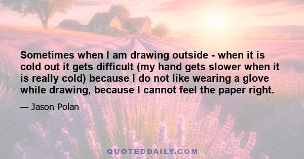 Sometimes when I am drawing outside - when it is cold out it gets difficult (my hand gets slower when it is really cold) because I do not like wearing a glove while drawing, because I cannot feel the paper right.