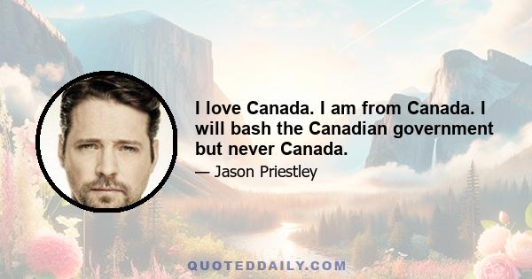 I love Canada. I am from Canada. I will bash the Canadian government but never Canada.