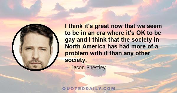 I think it's great now that we seem to be in an era where it's OK to be gay and I think that the society in North America has had more of a problem with it than any other society.