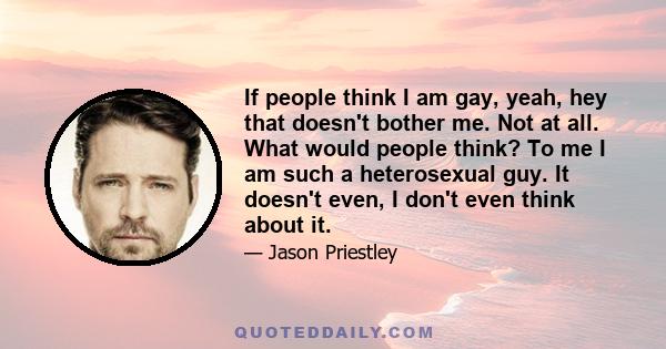 If people think I am gay, yeah, hey that doesn't bother me. Not at all. What would people think? To me I am such a heterosexual guy. It doesn't even, I don't even think about it.