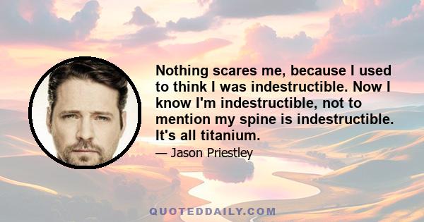 Nothing scares me, because I used to think I was indestructible. Now I know I'm indestructible, not to mention my spine is indestructible. It's all titanium.