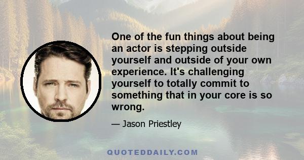 One of the fun things about being an actor is stepping outside yourself and outside of your own experience. It's challenging yourself to totally commit to something that in your core is so wrong.