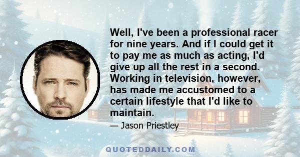 Well, I've been a professional racer for nine years. And if I could get it to pay me as much as acting, I'd give up all the rest in a second. Working in television, however, has made me accustomed to a certain lifestyle 