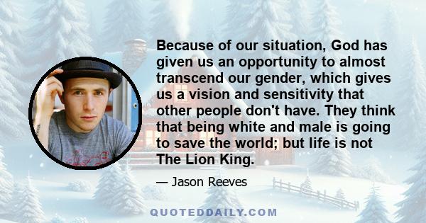 Because of our situation, God has given us an opportunity to almost transcend our gender, which gives us a vision and sensitivity that other people don't have. They think that being white and male is going to save the