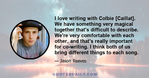 I love writing with Colbie [Caillat]. We have something very magical together that's difficult to describe. We're very comfortable with each other, and that's really important for co-writing. I think both of us bring