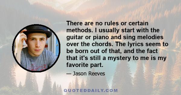 There are no rules or certain methods. I usually start with the guitar or piano and sing melodies over the chords. The lyrics seem to be born out of that, and the fact that it's still a mystery to me is my favorite part.