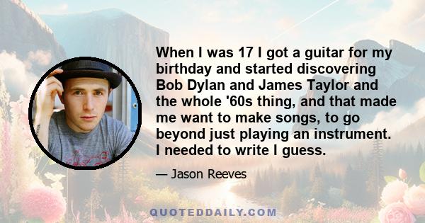 When I was 17 I got a guitar for my birthday and started discovering Bob Dylan and James Taylor and the whole '60s thing, and that made me want to make songs, to go beyond just playing an instrument. I needed to write I 