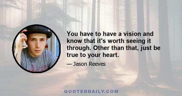 You have to have a vision and know that it's worth seeing it through. Other than that, just be true to your heart.