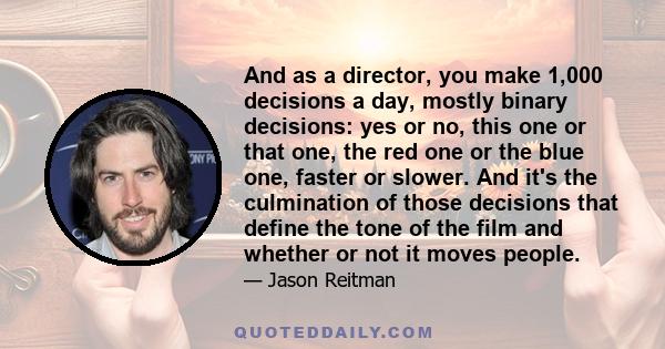 And as a director, you make 1,000 decisions a day, mostly binary decisions: yes or no, this one or that one, the red one or the blue one, faster or slower. And it's the culmination of those decisions that define the