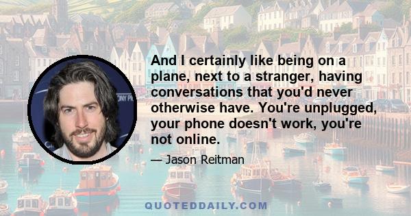 And I certainly like being on a plane, next to a stranger, having conversations that you'd never otherwise have. You're unplugged, your phone doesn't work, you're not online.