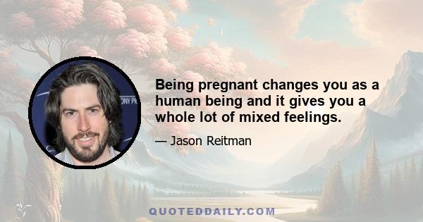 Being pregnant changes you as a human being and it gives you a whole lot of mixed feelings.