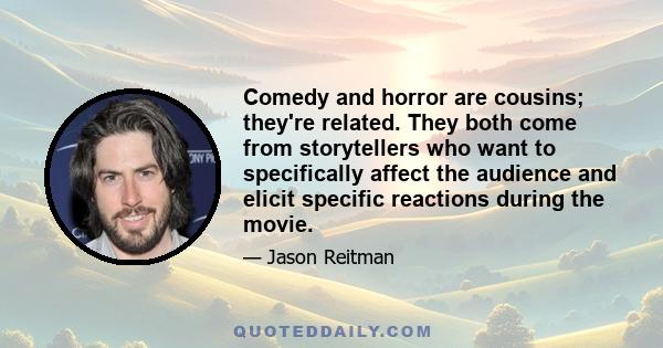 Comedy and horror are cousins; they're related. They both come from storytellers who want to specifically affect the audience and elicit specific reactions during the movie.