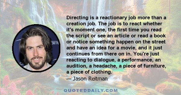 Directing is a reactionary job more than a creation job. The job is to react whether it's moment one, the first time you read the script or see an article or read a book or notice something happen on the street and have 