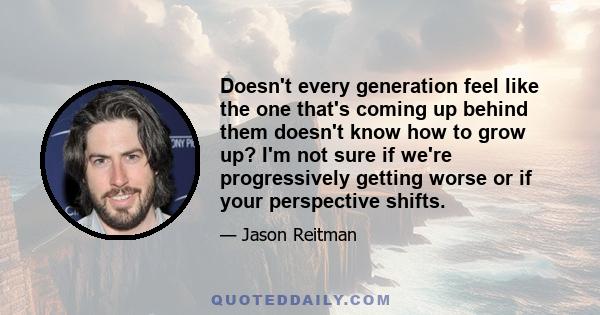 Doesn't every generation feel like the one that's coming up behind them doesn't know how to grow up? I'm not sure if we're progressively getting worse or if your perspective shifts.