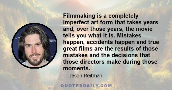 Filmmaking is a completely imperfect art form that takes years and, over those years, the movie tells you what it is. Mistakes happen, accidents happen and true great films are the results of those mistakes and the