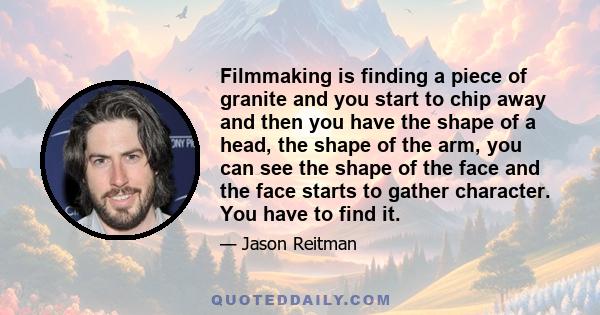 Filmmaking is finding a piece of granite and you start to chip away and then you have the shape of a head, the shape of the arm, you can see the shape of the face and the face starts to gather character. You have to