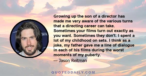 Growing up the son of a director has made me very aware of the various turns that a directing career can take. Sometimes your films turn out exactly as you want. Sometimes they don't. I spent a lot of my childhood on