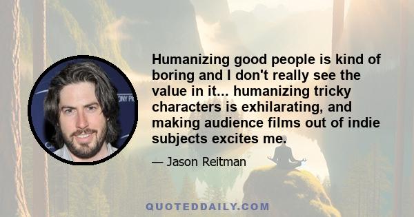 Humanizing good people is kind of boring and I don't really see the value in it... humanizing tricky characters is exhilarating, and making audience films out of indie subjects excites me.