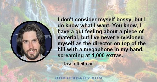 I don't consider myself bossy, but I do know what I want. You know, I have a gut feeling about a piece of material, but I've never envisioned myself as the director on top of the hill with a megaphone in my hand,