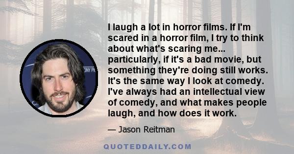 I laugh a lot in horror films. If I'm scared in a horror film, I try to think about what's scaring me... particularly, if it's a bad movie, but something they're doing still works. It's the same way I look at comedy.