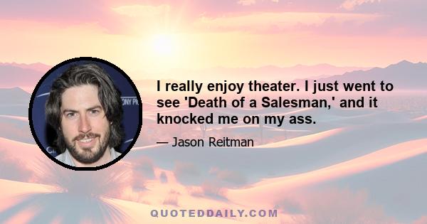 I really enjoy theater. I just went to see 'Death of a Salesman,' and it knocked me on my ass.