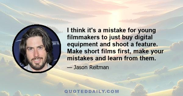 I think it's a mistake for young filmmakers to just buy digital equipment and shoot a feature. Make short films first, make your mistakes and learn from them.