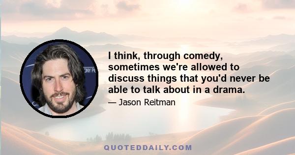 I think, through comedy, sometimes we're allowed to discuss things that you'd never be able to talk about in a drama.