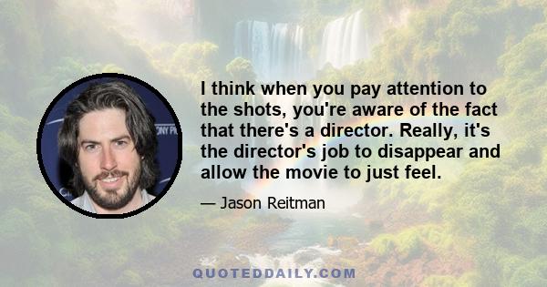 I think when you pay attention to the shots, you're aware of the fact that there's a director. Really, it's the director's job to disappear and allow the movie to just feel.