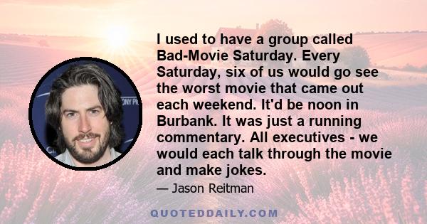 I used to have a group called Bad-Movie Saturday. Every Saturday, six of us would go see the worst movie that came out each weekend. It'd be noon in Burbank. It was just a running commentary. All executives - we would