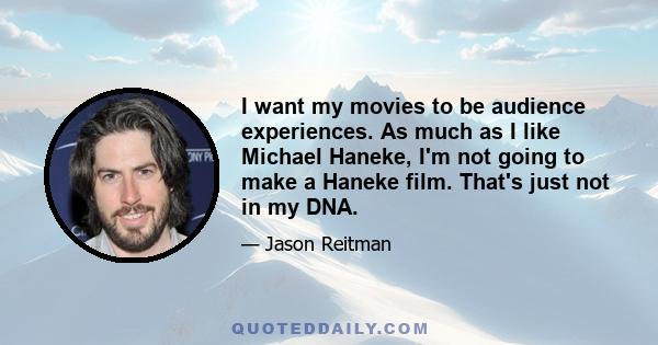 I want my movies to be audience experiences. As much as I like Michael Haneke, I'm not going to make a Haneke film. That's just not in my DNA.