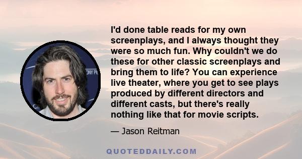 I'd done table reads for my own screenplays, and I always thought they were so much fun. Why couldn't we do these for other classic screenplays and bring them to life? You can experience live theater, where you get to