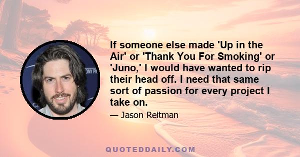 If someone else made 'Up in the Air' or 'Thank You For Smoking' or 'Juno,' I would have wanted to rip their head off. I need that same sort of passion for every project I take on.