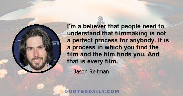 I'm a believer that people need to understand that filmmaking is not a perfect process for anybody. It is a process in which you find the film and the film finds you. And that is every film.