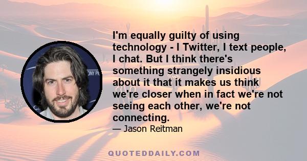 I'm equally guilty of using technology - I Twitter, I text people, I chat. But I think there's something strangely insidious about it that it makes us think we're closer when in fact we're not seeing each other, we're