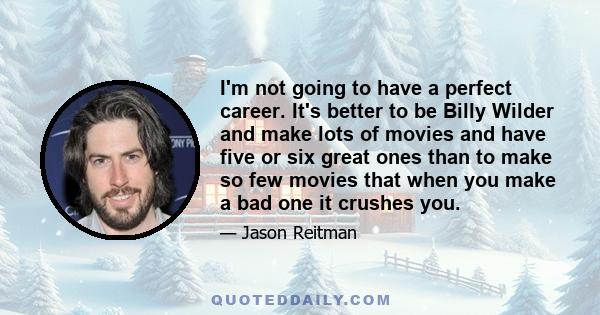 I'm not going to have a perfect career. It's better to be Billy Wilder and make lots of movies and have five or six great ones than to make so few movies that when you make a bad one it crushes you.