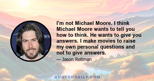 I'm not Michael Moore. I think Michael Moore wants to tell you how to think. He wants to give you answers. I make movies to raise my own personal questions and not to give answers.