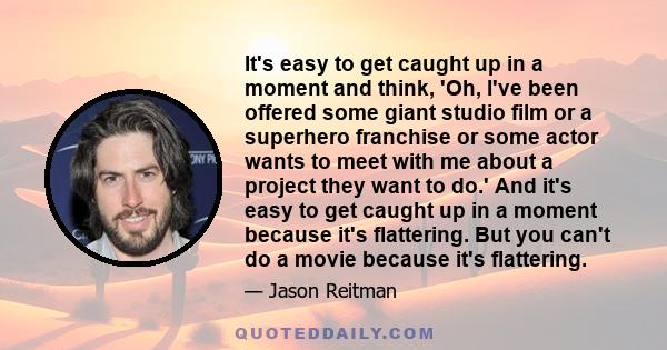 It's easy to get caught up in a moment and think, 'Oh, I've been offered some giant studio film or a superhero franchise or some actor wants to meet with me about a project they want to do.' And it's easy to get caught